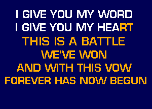 I GIVE YOU MY WORD
I GIVE YOU MY HEART

THIS IS A BATTLE

WE'VE WON

AND WITH THIS VOW
FOREVER HAS NOW BEGUN