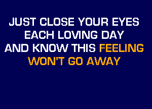 JUST CLOSE YOUR EYES
EACH LOVING DAY
AND KNOW THIS FEELING
WON'T GO AWAY