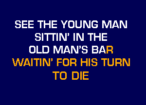 SEE THE YOUNG MAN
SITI'IN' IN THE
OLD MAN'S BAR
WAITIN' FOR HIS TURN

TO DIE