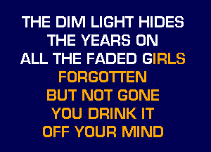 THE DIM LIGHT HIDES
THE YEARS ON
ALL THE FADED GIRLS
FORGOTTEN
BUT NOT GONE
YOU DRINK IT
OFF YOUR MIND