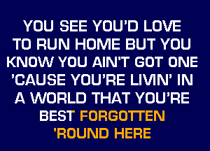 YOU SEE YOU'D LOVE

TO RUN HOME BUT YOU
KNOW YOU AIN'T GOT ONE

'CAUSE YOU'RE LIVIN' IN

A WORLD THAT YOURE
BEST FORGO'ITEN
'ROUND HERE