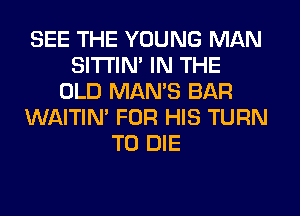 SEE THE YOUNG MAN
SITI'IN' IN THE
OLD MAN'S BAR
WAITIN' FOR HIS TURN
TO DIE