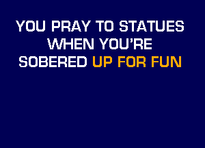YOU PRAY T0 STATUES
WHEN YOU'RE
SOBERED UP FOR FUN