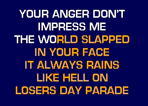 YOUR ANGER DON'T
IMPRESS ME
THE WORLD SLAPPED
IN YOUR FACE
IT ALWAYS RAINS
LIKE HELL 0N
LOSERS DAY PARADE