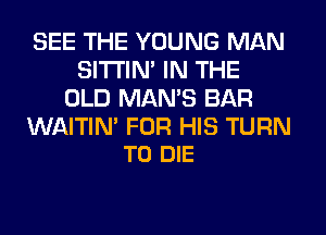 SEE THE YOUNG MAN
SITI'IN' IN THE
OLD MAN'S BAR

WAITIM FOR HIS TURN
TO DIE
