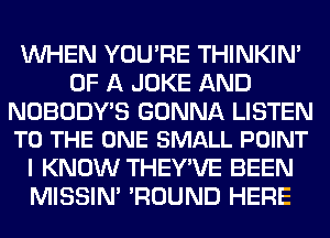 WHEN YOU'RE THINKIM
OF A JOKE AND

NOBODY'S GONNA LISTEN
TO THE ONE SMALL POINT

I KNOW THEY'VE BEEN
MISSIN' 'ROUND HERE