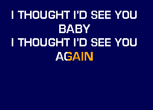 I THOUGHT I'D SEE YOU

BABY
I THOUGHT I'D SEE YOU

AGAIN