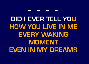 DID I EVER TELL YOU
HOW YOU LIVE IN ME
EVERY WAKING
MOMENT
EVEN IN MY DREAMS