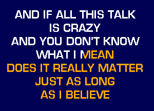 AND IF ALL THIS TALK
IS CRAZY
AND YOU DON'T KNOW
WHAT I MEAN
DOES IT REALLY MATTER
JUST AS LONG
AS I BELIEVE