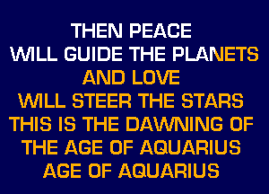 THEN PEACE
WILL GUIDE THE PLANETS
AND LOVE
WILL STEER THE STARS
THIS IS THE DAWNING OF
THE AGE OF AQUARIUS
AGE OF AQUARIUS