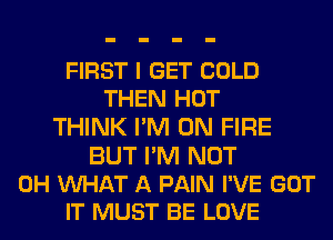 FIRST I GET COLD
THEN HOT
THINK I'M ON FIRE
BUT I'M NOT
0H WHAT A PAIN I'VE GOT
IT MUST BE LOVE