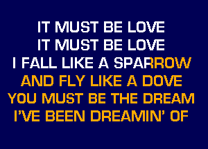 IT MUST BE LOVE
IT MUST BE LOVE
I FALL LIKE A SPARROW

AND FLY LIKE A DOVE
YOU MUST BE THE DREAM

I'VE BEEN DREAMIN' 0F