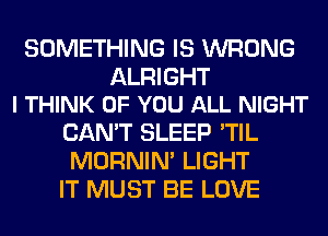 SOMETHING IS WRONG

ALRIGHT
I THINK OF YOU ALL NIGHT

CAN'T SLEEP 'TIL
MORNIM LIGHT
IT MUST BE LOVE