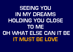 SEEING YOU
IN MY DREAMS
HOLDING YOU CLOSE
TO ME
0H WHAT ELSE CAN IT BE
IT MUST BE LOVE