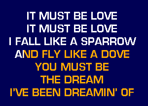 IT MUST BE LOVE
IT MUST BE LOVE
I FALL LIKE A SPARROW
AND FLY LIKE A DOVE
YOU MUST BE
THE DREAM
I'VE BEEN DREAMIN' 0F