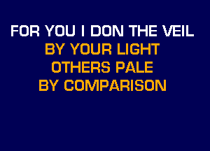 FOR YOU I DON THE VEIL
BY YOUR LIGHT
OTHERS PALE
BY COMPARISON