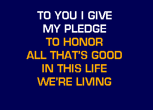 TO YOU I GIVE
MY PLEDGE
T0 HONOR

ALL THATS GOOD

IN THIS LIFE
WE'RE LIVING