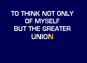 T0 THINK NOT ONLY
0F MYSELF
BUT THE GREATER

UNION