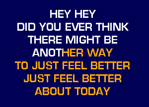 HEY HEY
DID YOU EVER THINK
THERE MIGHT BE
ANOTHER WAY
TO JUST FEEL BETTER
JUST FEEL BETTER
ABOUT TODAY