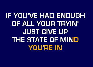 IF YOU'VE HAD ENOUGH
OF ALL YOUR TRYIN'
JUST GIVE UP
THE STATE OF MIND
YOU'RE IN