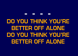 DO YOU THINK YOU'RE
BETTER OFF ALONE
DO YOU THINK YOU'RE
BETTER OFF ALONE