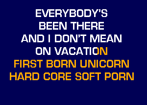 EVERYBODY'S
BEEN THERE
AND I DON'T MEAN
0N VACATION
FIRST BORN UNICORN
HARD CORE SOFT PORN