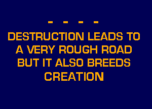 DESTRUCTION LEADS TO
A VERY ROUGH ROAD
BUT IT ALSO BREEDS

CREATION