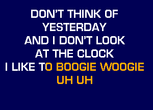 DON'T THINK OF
YESTERDAY
AND I DON'T LOOK
AT THE BLOCK
I LIKE TO BOOGIE WOOGIE
UH UH