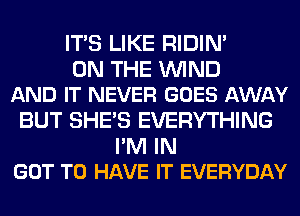 ITS LIKE RIDIN'

ON THE WIND
AND IT NEVER GOES AWAY

BUT SHE'S EVERYTHING
I'M IN
GOT TO HAVE IT EVERYDAY