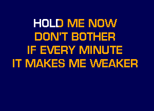 HOLD ME NOW
DON'T BOTHER
IF EVERY MINUTE
IT MAKES ME WEAKER