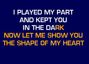 I PLAYED MY PART
AND KEPT YOU
IN THE DARK
NOW LET ME SHOW YOU
THE SHAPE OF MY HEART