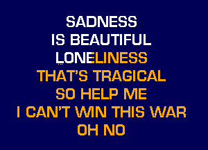 SADNESS
IS BEAUTIFUL
LONELINESS
THATS TRAGICAL
SO HELP ME
I CAN'T WIN THIS WAR
OH NO