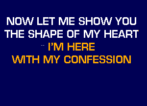 NOW LET ME SHOW YOU
THE SHAPE OF MY HEART
I'M HERE
WITH MY CONFESSION