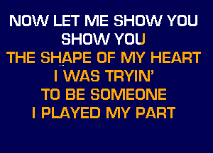 NOW LET ME SHOW YOU
SHOW YOU
THE SHAPE OF MY HEART
I WAS TRYIN'
TO BE SOMEONE
I PLAYED MY PART