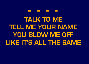 TALK TO ME
TELL ME YOUR NAME
YOU BLOW ME OFF
LIKE ITS ALL THE SAME