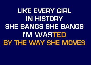 LIKE EVERY GIRL
IN HISTORY
SHE BANGS SHE BANGS
I'M WASTED
BY THE WAY SHE MOVES