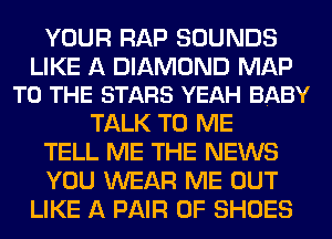 YOUR RAP SOUNDS
LIKE A DIAMOND MAP
TO THE STARS YEAH BABY
TALK TO ME
TELL ME THE NEWS
YOU WEAR ME OUT
LIKE A PAIR OF SHOES