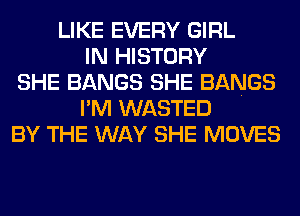 LIKE EVERY GIRL
IN HISTORY
SHE BANGS SHE BANGS
I'M WASTED
BY THE WAY SHE MOVES