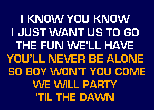 I KNOW YOU KNOW
I JUST WANT US TO GO
THE FUN WE'LL HAVE

YOU'LL NEVER BE ALONE
50 BOY WON'T YOU COME
WE VUILL PARTY
'TIL THE DAWN