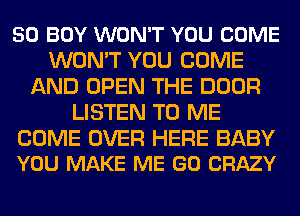 50 BOY WON'T YOU COME
WON'T YOU COME
AND OPEN THE DOOR
LISTEN TO ME

COME OVER HERE BABY
YOU MAKE ME GO CRAZY