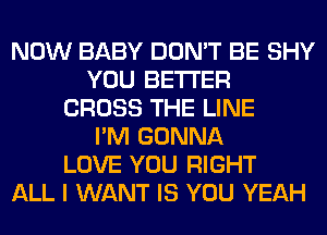 NOW BABY DON'T BE SHY
YOU BETTER
CROSS THE LINE
I'M GONNA
LOVE YOU RIGHT
ALL I WANT IS YOU YEAH