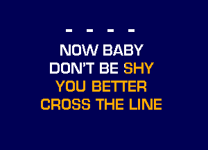 NOW BABY
DON'T BE SHY

YOU BETTER
CROSS THE LINE