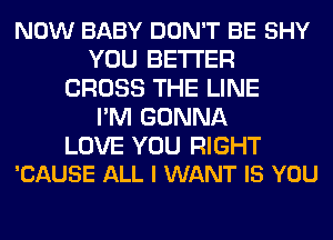 NOW BABY DON'T BE SHY
YOU BETTER
CROSS THE LINE
PM GONNA

LOVE YOU RIGHT
'CAUSE ALL I WANT IS YOU