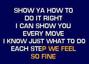 SHOW YA HOW TO
DO IT RIGHT
I CAN SHOW YOU

EVERY MOVE
I KNOW JUST WHAT TO DO

EACH STEP WE FEEL
SO FINE