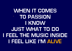 WHEN IT COMES
- T0 PASSION
I KNOW
JUST WHAT TO DO
I FEEL THE MUSIC INSIDE
I FEEL LIKE I'M ALIVE