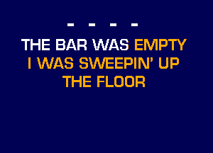 THE BAR WAS EMPTY
I WAS SWEEPIN' UP

THE FLOOR