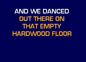 AND WE DANCED
OUT THERE ON
THAT EMPTY
HARDWOOD FLOOR