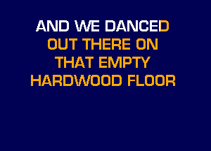 AND WE DANCED
OUT THERE ON
THAT EMPTY
HARDWOOD FLOUR