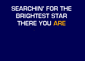 SEARCHIM FOR THE
BRIGHTEST STAR
THERE YOU ARE