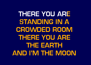 THERE YOU ARE
STANDING IN A
CROWDED ROOM
THERE YOU ARE
THE EARTH
AND I'M THE MOON
